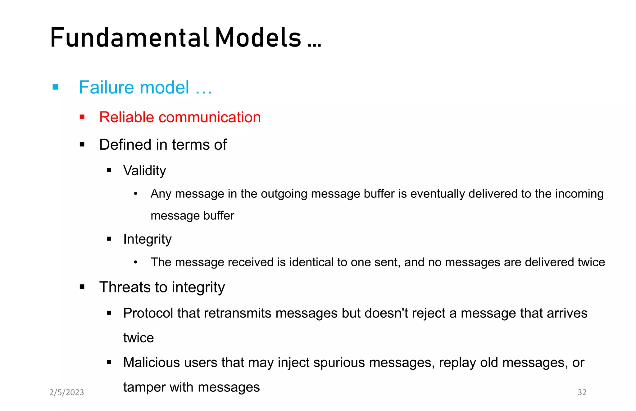 Fundamental Models …
 Failure model …
 Reliable communication
 Defined in terms of
 Validity
• Any message in the outgoing message buffer is eventually delivered to the incoming
message buffer
 Integrity
• The message received is identical to one sent, and no messages are delivered twice
 Threats to integrity
 Protocol that retransmits messages but doesn't reject a message that arrives
twice
 Malicious users that may inject spurious messages, replay old messages, or
tamper with messages
2/5/2023 32
 