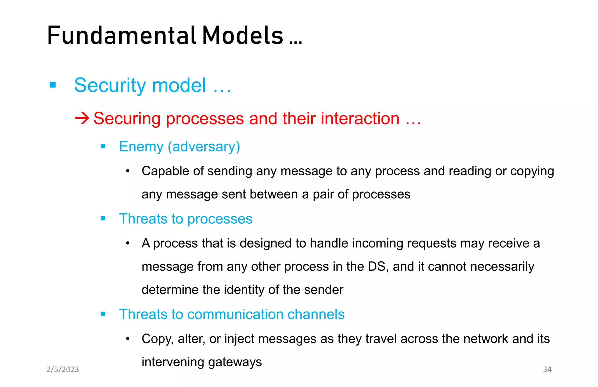Fundamental Models …
 Security model …
Securing processes and their interaction …
 Enemy (adversary)
• Capable of sending any message to any process and reading or copying
any message sent between a pair of processes
 Threats to processes
• A process that is designed to handle incoming requests may receive a
message from any other process in the DS, and it cannot necessarily
determine the identity of the sender
 Threats to communication channels
• Copy, alter, or inject messages as they travel across the network and its
intervening gateways
2/5/2023 34
 