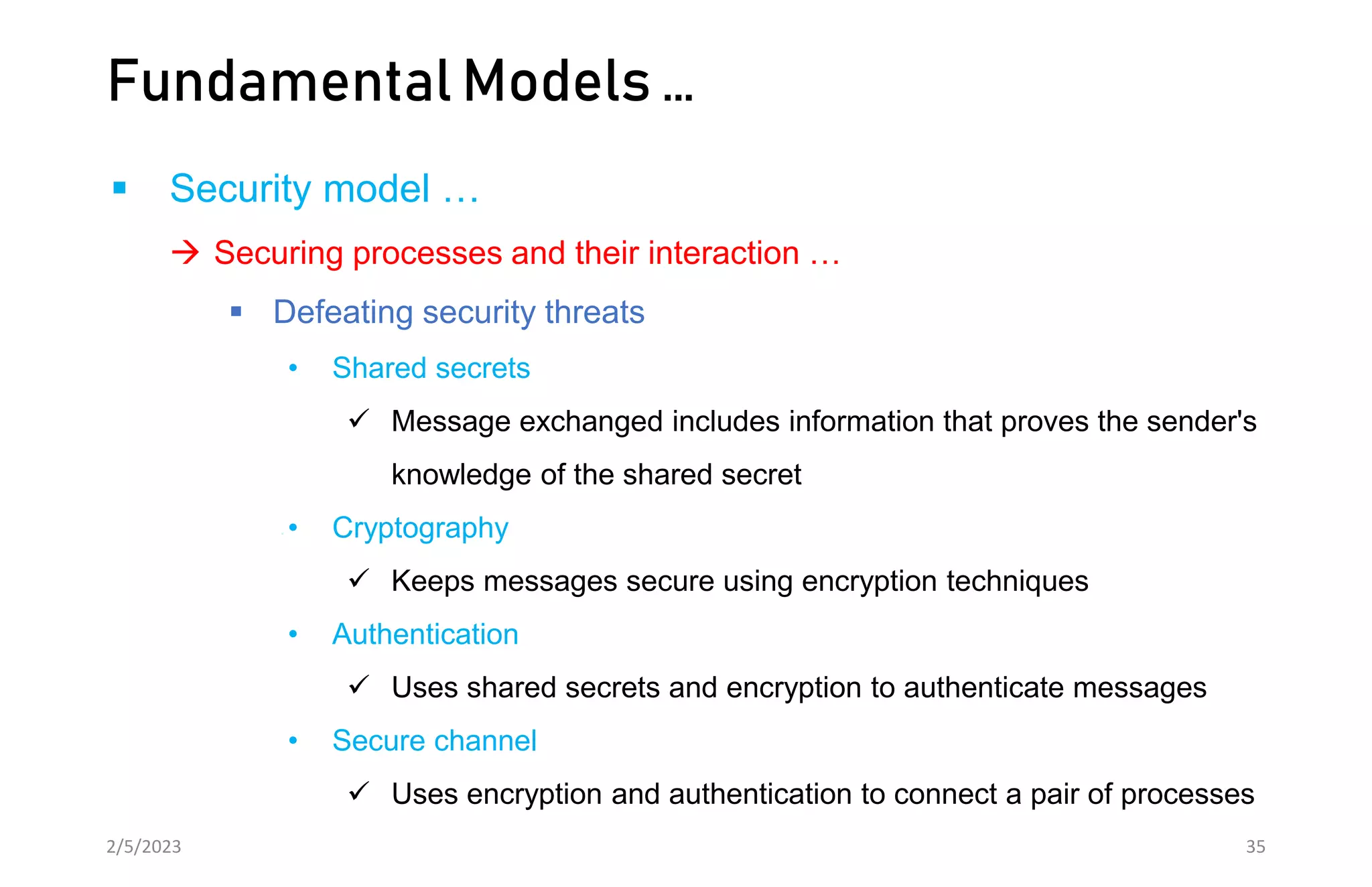 Fundamental Models …
 Security model …
 Securing processes and their interaction …
 Defeating security threats
• Shared secrets
 Message exchanged includes information that proves the sender's
knowledge of the shared secret
• Cryptography
 Keeps messages secure using encryption techniques
• Authentication
 Uses shared secrets and encryption to authenticate messages
• Secure channel
 Uses encryption and authentication to connect a pair of processes
2/5/2023 35
 