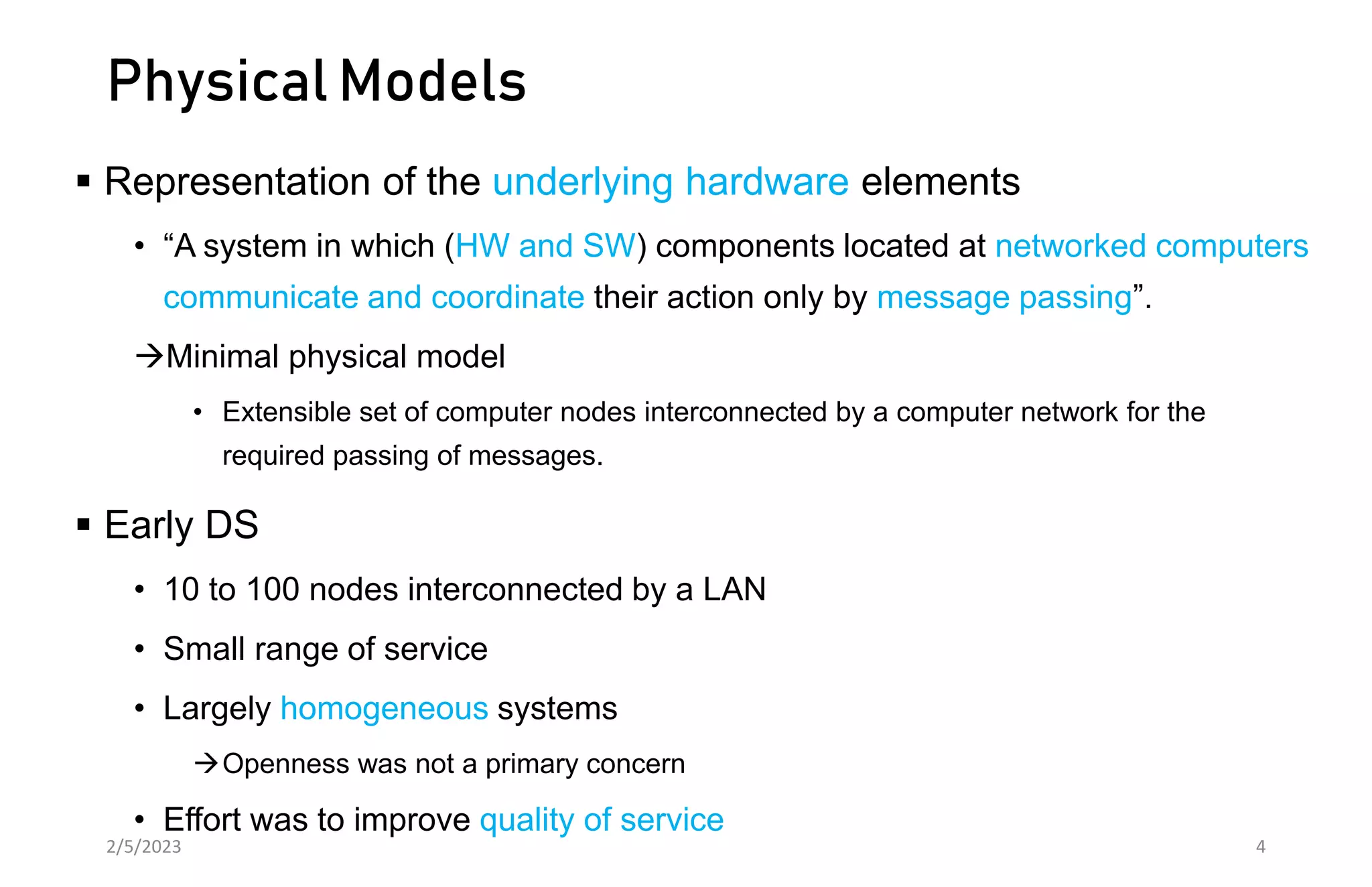 Physical Models
 Representation of the underlying hardware elements
• “A system in which (HW and SW) components located at networked computers
communicate and coordinate their action only by message passing”.
Minimal physical model
• Extensible set of computer nodes interconnected by a computer network for the
required passing of messages.
 Early DS
• 10 to 100 nodes interconnected by a LAN
• Small range of service
• Largely homogeneous systems
Openness was not a primary concern
• Effort was to improve quality of service
2/5/2023 4
 
