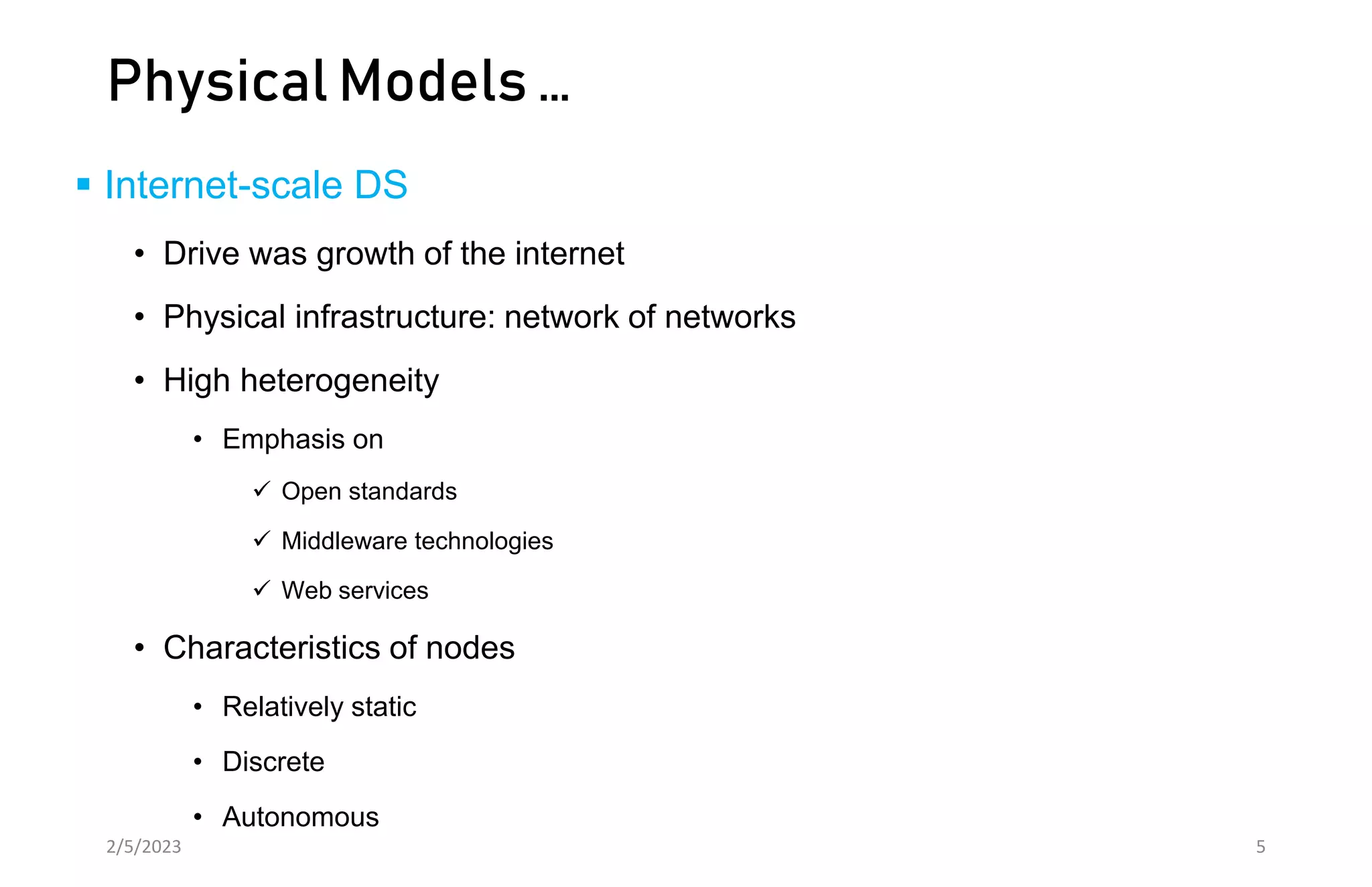 Physical Models …
 Internet-scale DS
• Drive was growth of the internet
• Physical infrastructure: network of networks
• High heterogeneity
• Emphasis on
 Open standards
 Middleware technologies
 Web services
• Characteristics of nodes
• Relatively static
• Discrete
• Autonomous
2/5/2023 5
 