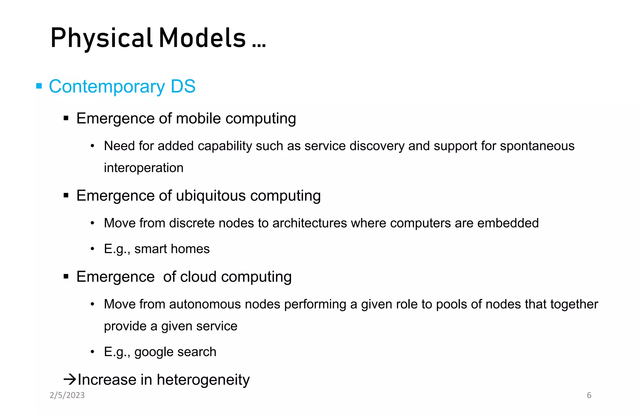Physical Models …
 Contemporary DS
 Emergence of mobile computing
• Need for added capability such as service discovery and support for spontaneous
interoperation
 Emergence of ubiquitous computing
• Move from discrete nodes to architectures where computers are embedded
• E.g., smart homes
 Emergence of cloud computing
• Move from autonomous nodes performing a given role to pools of nodes that together
provide a given service
• E.g., google search
Increase in heterogeneity
2/5/2023 6
 