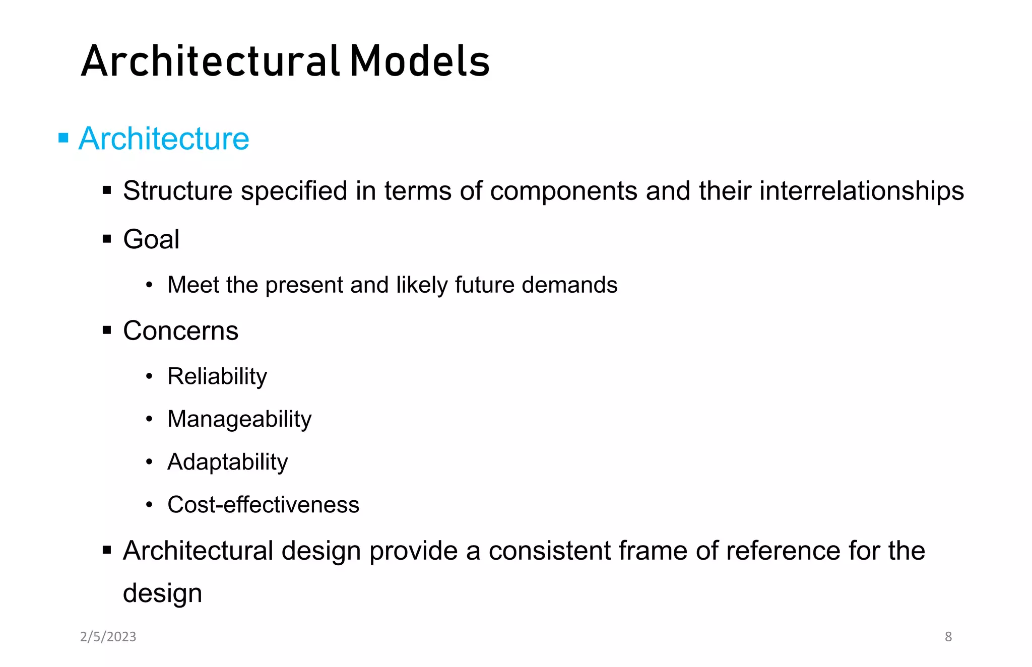Architectural Models
 Architecture
 Structure specified in terms of components and their interrelationships
 Goal
• Meet the present and likely future demands
 Concerns
• Reliability
• Manageability
• Adaptability
• Cost-effectiveness
 Architectural design provide a consistent frame of reference for the
design
2/5/2023 8
 