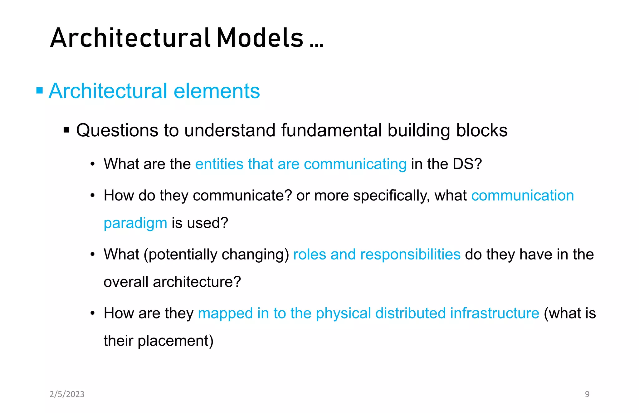 Architectural Models …
 Architectural elements
 Questions to understand fundamental building blocks
• What are the entities that are communicating in the DS?
• How do they communicate? or more specifically, what communication
paradigm is used?
• What (potentially changing) roles and responsibilities do they have in the
overall architecture?
• How are they mapped in to the physical distributed infrastructure (what is
their placement)
2/5/2023 9
 