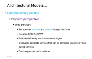Architectural Models …
 Communicating entities …
 Problem perspective …
 Web services
Encapsulate behavior and access through interfaces
Integrated into the WWW
Partially defined by web-based technologies
Decoupled complete services that can be combined to achieve value-
added services
Cross organizational boundaries
2/5/2023 11
 