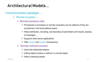 Architectural Models …
 Communication paradigm …
 Remote invocation …
 Remote procedure calls
 Procedures in processes on remote computers can be called as if they are
procedures in the local address space
 Hides distribution, encoding, and decoding of parameters and results, passing
of messages, ...
 Supports client server applications
 Offer access and location transparency
 Remote method invocation
 Used with distributed objects
 Calling object invokes a method in a remote object
 Hides underlying details
2/5/2023 13
 