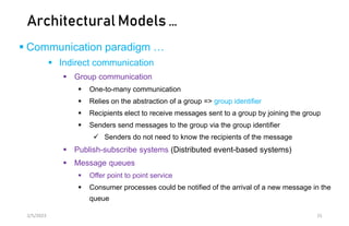 Architectural Models …
 Communication paradigm …
 Indirect communication
 Group communication
 One-to-many communication
 Relies on the abstraction of a group => group identifier
 Recipients elect to receive messages sent to a group by joining the group
 Senders send messages to the group via the group identifier
 Senders do not need to know the recipients of the message
 Publish-subscribe systems (Distributed event-based systems)
 Message queues
 Offer point to point service
 Consumer processes could be notified of the arrival of a new message in the
queue
2/5/2023 15
 