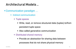 Architectural Models …
 Communication paradigm …
 Indirect communication
 Tuple spaces
 Write, read, or remove structured data (tuples) to/from
persistent tuple space
 Also called generative communication
 Distributed shared memory
 Provide an abstraction for sharing data between
processes that do not share physical memory
2/5/2023 16
 