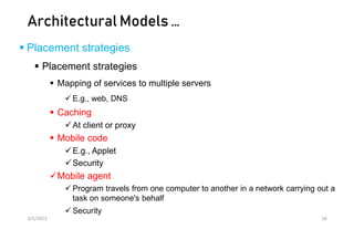 Architectural Models …
 Placement strategies
 Placement strategies
 Mapping of services to multiple servers
 E.g., web, DNS
 Caching
At client or proxy
 Mobile code
E.g., Applet
Security
Mobile agent
 Program travels from one computer to another in a network carrying out a
task on someone's behalf
 Security
2/5/2023 18
 