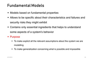 Fundamental Models
 Models based on fundamental properties
 Allows to be specific about their characteristics and failures and
security risks they might exhibit
 Contains only essential ingredients that helps to understand
some aspects of a system's behavior
 Purpose
 To make explicit all the relevant assumptions about the system we are
modelling
 To make generalization concerning what is possible and impossible
2/5/2023 19
 