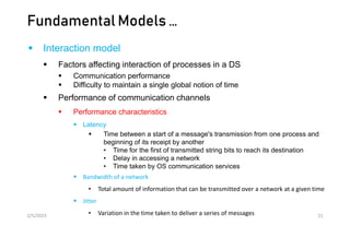 Fundamental Models …
 Interaction model
 Factors affecting interaction of processes in a DS
 Communication performance
 Difficulty to maintain a single global notion of time
 Performance of communication channels
 Performance characteristics
 Latency
 Time between a start of a message's transmission from one process and
beginning of its receipt by another
• Time for the first of transmitted string bits to reach its destination
• Delay in accessing a network
• Time taken by OS communication services
 Bandwidth of a network
• Total amount of information that can be transmitted over a network at a given time
 Jitter
• Variation in the time taken to deliver a series of messages
2/5/2023 21
 