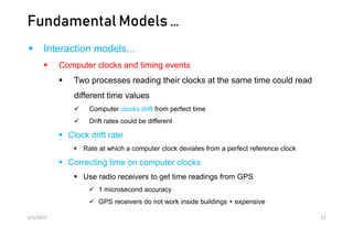 Fundamental Models …
 Interaction models...
 Computer clocks and timing events
 Two processes reading their clocks at the same time could read
different time values
 Computer clocks drift from perfect time
 Drift rates could be different
 Clock drift rate
 Rate at which a computer clock deviates from a perfect reference clock
 Correcting time on computer clocks
 Use radio receivers to get time readings from GPS
 1 microsecond accuracy
 GPS receivers do not work inside buildings + expensive
2/5/2023 22
 