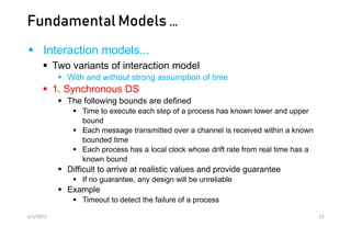 Fundamental Models …
 Interaction models...
 Two variants of interaction model
 With and without strong assumption of time
 1. Synchronous DS
 The following bounds are defined
 Time to execute each step of a process has known lower and upper
bound
 Each message transmitted over a channel is received within a known
bounded time
 Each process has a local clock whose drift rate from real time has a
known bound
 Difficult to arrive at realistic values and provide guarantee
 If no guarantee, any design will be unreliable
 Example
 Timeout to detect the failure of a process
2/5/2023 23
 