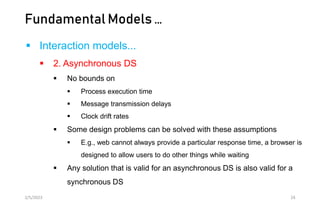 Fundamental Models …
 Interaction models...
 2. Asynchronous DS
 No bounds on
 Process execution time
 Message transmission delays
 Clock drift rates
 Some design problems can be solved with these assumptions
 E.g., web cannot always provide a particular response time, a browser is
designed to allow users to do other things while waiting
 Any solution that is valid for an asynchronous DS is also valid for a
synchronous DS
2/5/2023 24
 