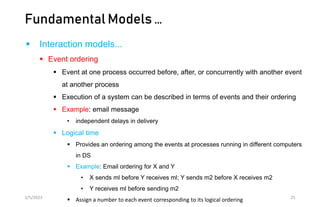 Fundamental Models …
 Interaction models...
 Event ordering
 Event at one process occurred before, after, or concurrently with another event
at another process
 Execution of a system can be described in terms of events and their ordering
 Example: email message
• independent delays in delivery
 Logical time
 Provides an ordering among the events at processes running in different computers
in DS
 Example: Email ordering for X and Y
• X sends ml before Y receives ml; Y sends m2 before X receives m2
• Y receives ml before sending m2
 Assign a number to each event corresponding to its logical ordering
2/5/2023 25
 