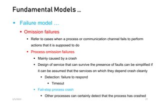 Fundamental Models …
 Failure model …
 Omission failures
 Refer to cases when a process or communication channel fails to perform
actions that it is supposed to do
 Process omission failures
 Mainly caused by a crash
 Design of service that can survive the presence of faults can be simplified if
it can be assumed that the services on which they depend crash cleanly
 Detection: failure to respond
 Timeout
 Fail-stop process crash
 Other processes can certainly detect that the process has crashed
2/5/2023 27
 