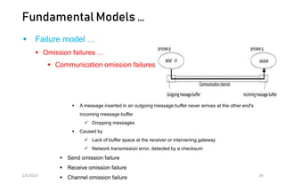Fundamental Models …
 Failure model …
 Omission failures …
 Communication omission failures
 A message inserted in an outgoing message buffer never arrives at the other end's
incoming message buffer
 Dropping messages
 Caused by
 Lack of buffer space at the receiver or intervening gateway
 Network transmission error, detected by a checksum
 Send omission failure
 Receive omission failure
 Channel omission failure
2/5/2023 28
 