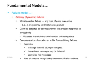 Fundamental Models …
 Failure model …
 Arbitrary (Byzantine) failures
 Worst possible failure — any type of error may occur
• E.g., a process may set or return wrong values
 Can’t be detected by seeing whether the process responds to
invocations
• Processes may arbitrarily omit intended processing steps
 Communication channels can suffer from arbitrary failures
 Examples
 Message contents could get corrupted
 Non-existent messages may be delivered
 Duplicated real messages
 Rare b/c they are recognized by the communication software
2/5/2023 29
 