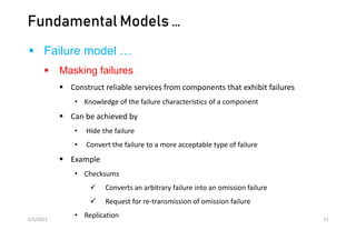 Fundamental Models …
 Failure model …
 Masking failures
 Construct reliable services from components that exhibit failures
• Knowledge of the failure characteristics of a component
 Can be achieved by
• Hide the failure
• Convert the failure to a more acceptable type of failure
 Example
• Checksums
 Converts an arbitrary failure into an omission failure
 Request for re-transmission of omission failure
• Replication
2/5/2023 31
 