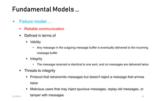 Fundamental Models …
 Failure model …
 Reliable communication
 Defined in terms of
 Validity
• Any message in the outgoing message buffer is eventually delivered to the incoming
message buffer
 Integrity
• The message received is identical to one sent, and no messages are delivered twice
 Threats to integrity
 Protocol that retransmits messages but doesn't reject a message that arrives
twice
 Malicious users that may inject spurious messages, replay old messages, or
tamper with messages
2/5/2023 32
 