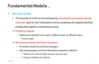 Fundamental Models …
 Security model
 The security of a DS can be achieved by securing the processes and the
channels used for their interactions and by protecting the objects that they
encapsulate against unauthorized access
 Protecting objects
• Objects are intended to be used in different ways by different users
Access rights
 Securing processes and their interaction
• Processes interact by sending messages
• Why are processes and their interactions exposed to attacks?
 Network and communication services used are open
 Process interfaces are exposed
2/5/2023 33
 