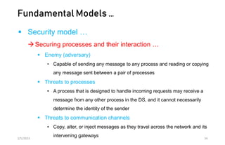 Fundamental Models …
 Security model …
Securing processes and their interaction …
 Enemy (adversary)
• Capable of sending any message to any process and reading or copying
any message sent between a pair of processes
 Threats to processes
• A process that is designed to handle incoming requests may receive a
message from any other process in the DS, and it cannot necessarily
determine the identity of the sender
 Threats to communication channels
• Copy, alter, or inject messages as they travel across the network and its
intervening gateways
2/5/2023 34
 