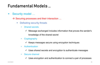 Fundamental Models …
 Security model …
 Securing processes and their interaction …
 Defeating security threats
• Shared secrets
 Message exchanged includes information that proves the sender's
knowledge of the shared secret
• Cryptography
 Keeps messages secure using encryption techniques
• Authentication
 Uses shared secrets and encryption to authenticate messages
• Secure channel
 Uses encryption and authentication to connect a pair of processes
2/5/2023 35
 