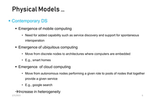 Physical Models …
 Contemporary DS
 Emergence of mobile computing
• Need for added capability such as service discovery and support for spontaneous
interoperation
 Emergence of ubiquitous computing
• Move from discrete nodes to architectures where computers are embedded
• E.g., smart homes
 Emergence of cloud computing
• Move from autonomous nodes performing a given role to pools of nodes that together
provide a given service
• E.g., google search
Increase in heterogeneity
2/5/2023 6
 