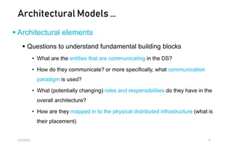 Architectural Models …
 Architectural elements
 Questions to understand fundamental building blocks
• What are the entities that are communicating in the DS?
• How do they communicate? or more specifically, what communication
paradigm is used?
• What (potentially changing) roles and responsibilities do they have in the
overall architecture?
• How are they mapped in to the physical distributed infrastructure (what is
their placement)
2/5/2023 9
 