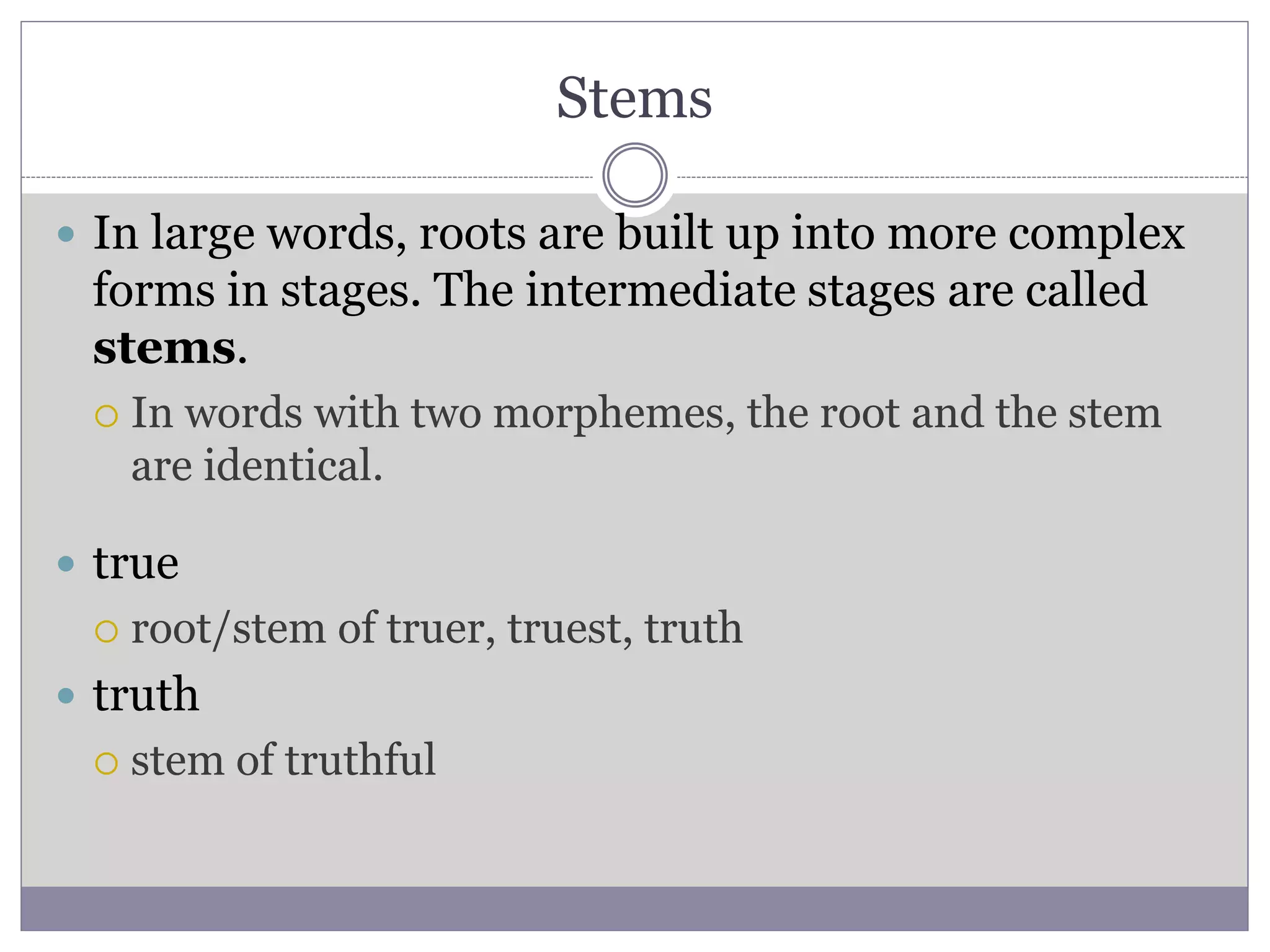 Stems
 In large words, roots are built up into more complex
forms in stages. The intermediate stages are called
stems.
 In words with two morphemes, the root and the stem
are identical.
 true
 root/stem of truer, truest, truth
 truth
 stem of truthful
 