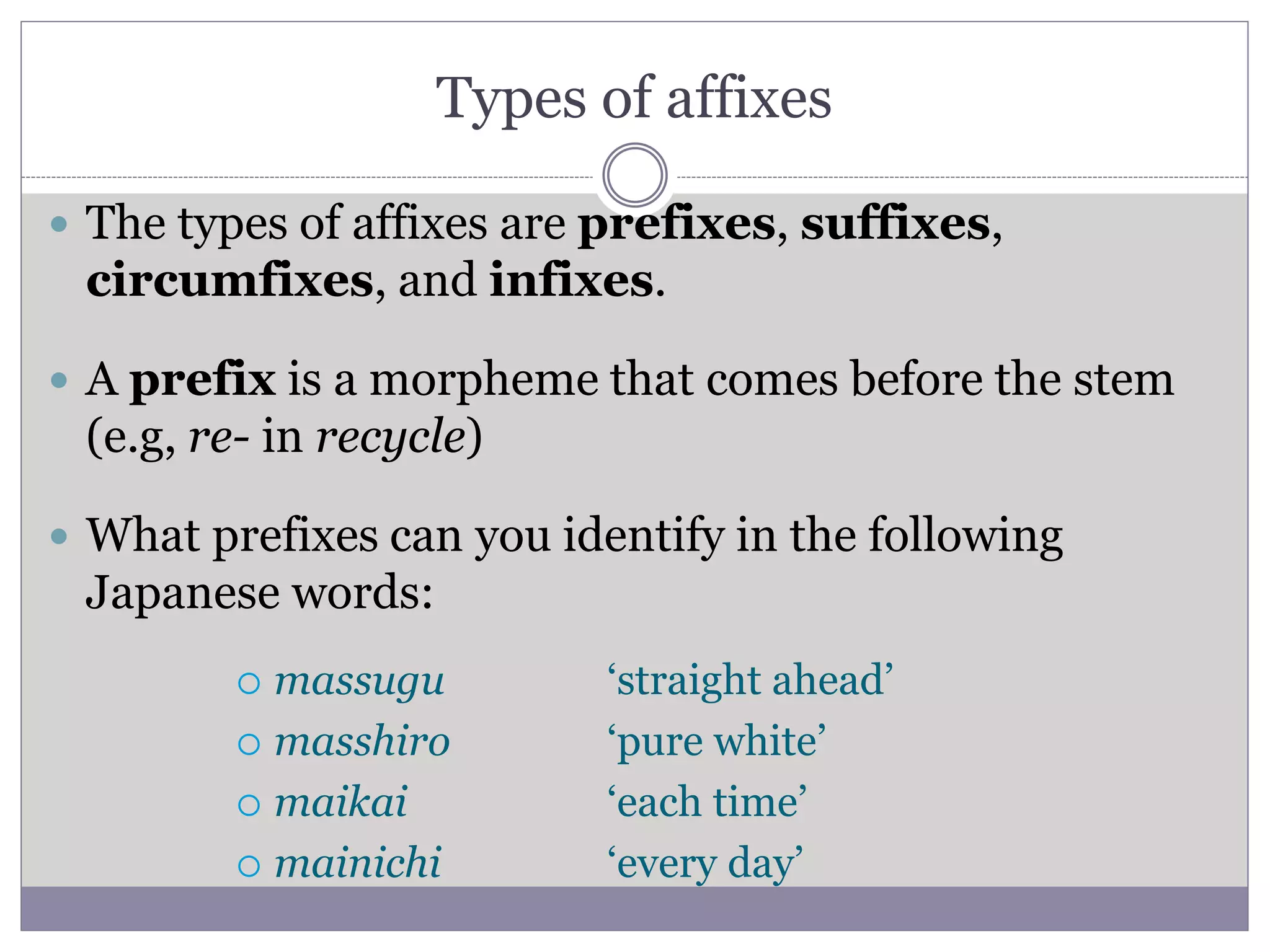 Types of affixes
 The types of affixes are prefixes, suffixes,
circumfixes, and infixes.
 A prefix is a morpheme that comes before the stem
(e.g, re- in recycle)
 What prefixes can you identify in the following
Japanese words:
 massugu
 masshiro
 maikai
 mainichi
‘straight ahead’
‘pure white’
‘each time’
‘every day’
 