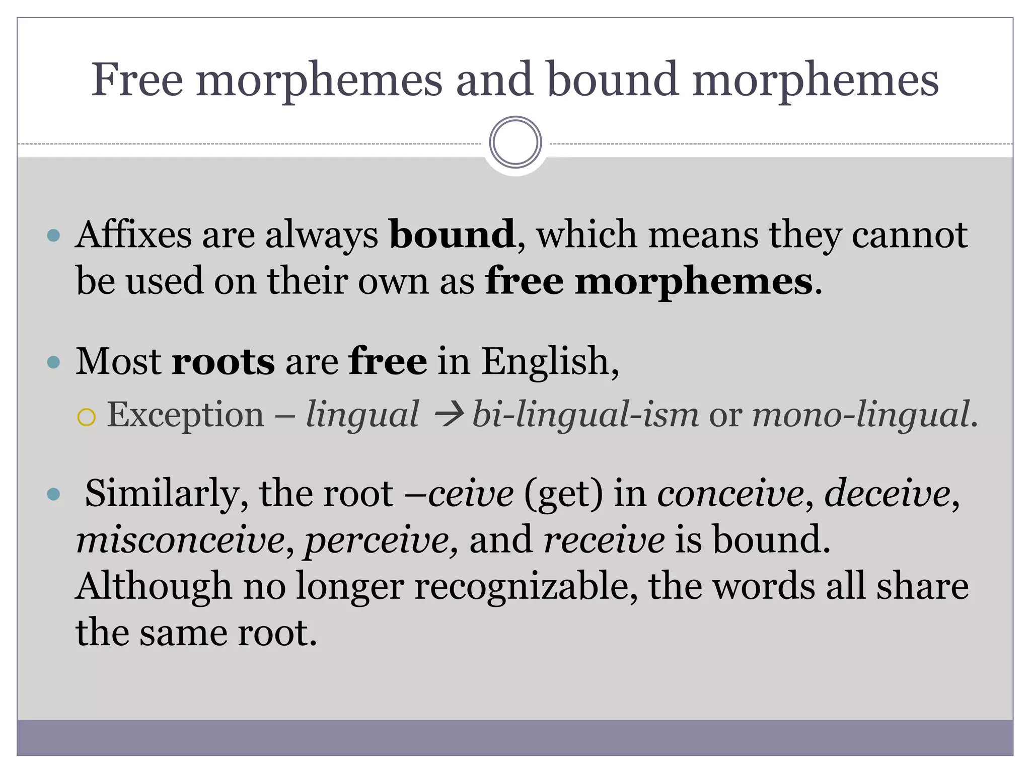 Free morphemes and bound morphemes
 Affixes are always bound, which means they cannot
be used on their own as free morphemes.
 Most roots are free in English,
 Exception – lingual  bi-lingual-ism or mono-lingual.
 Similarly, the root –ceive (get) in conceive, deceive,
misconceive, perceive, and receive is bound.
Although no longer recognizable, the words all share
the same root.
 