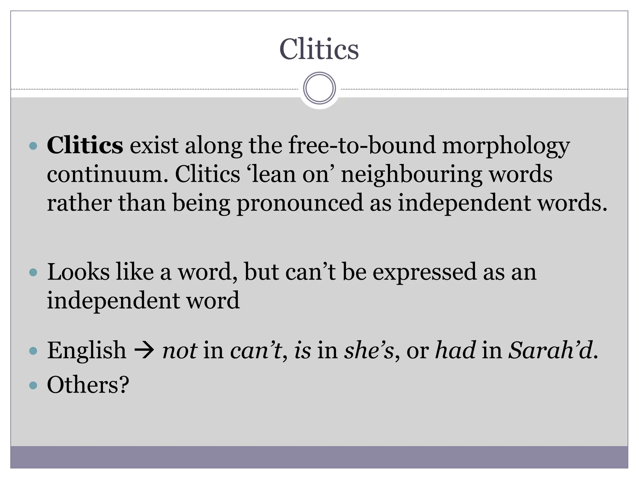 Clitics
 Clitics exist along the free-to-bound morphology
continuum. Clitics ‘lean on’ neighbouring words
rather than being pronounced as independent words.
 Looks like a word, but can’t be expressed as an
independent word
 English  not in can’t, is in she’s, or had in Sarah’d.
 Others?
 