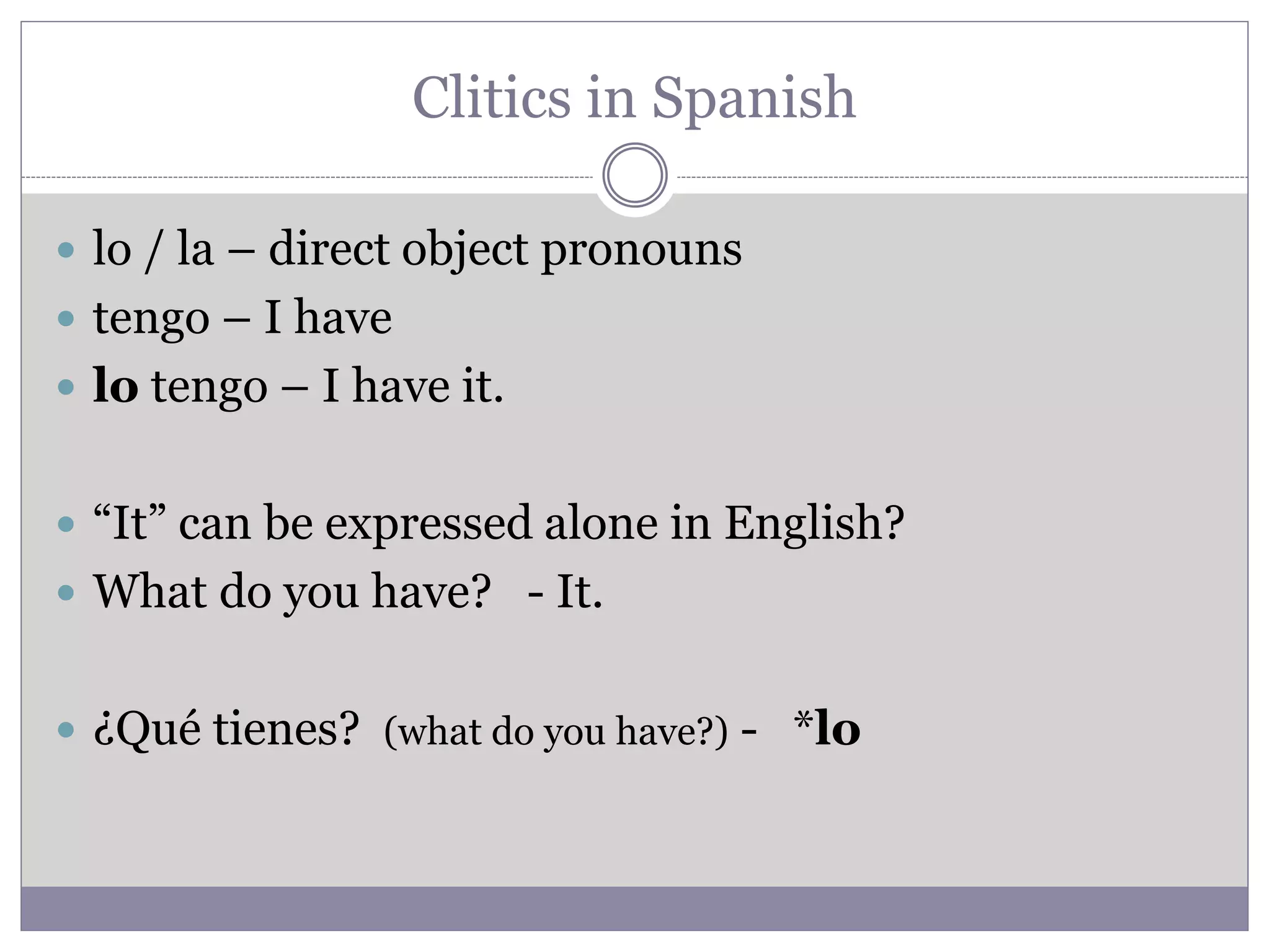 Clitics in Spanish
 lo / la – direct object pronouns
 tengo – I have
 lo tengo – I have it.
 “It” can be expressed alone in English?
 What do you have? - It.
 ¿Qué tienes? (what do you have?) - *lo
 