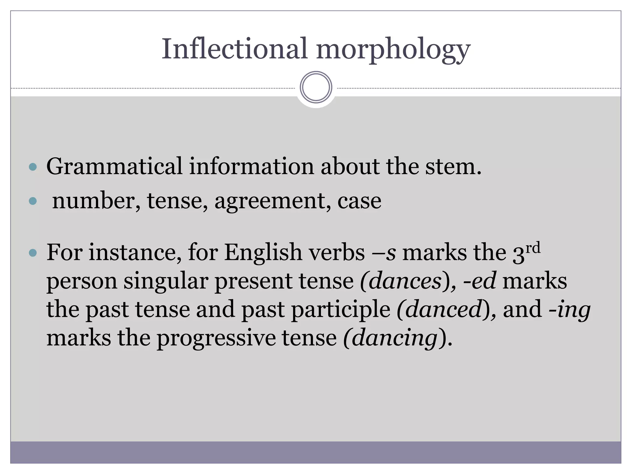 Inflectional morphology
 Grammatical information about the stem.
 number, tense, agreement, case
 For instance, for English verbs –s marks the 3rd
person singular present tense (dances), -ed marks
the past tense and past participle (danced), and -ing
marks the progressive tense (dancing).
 