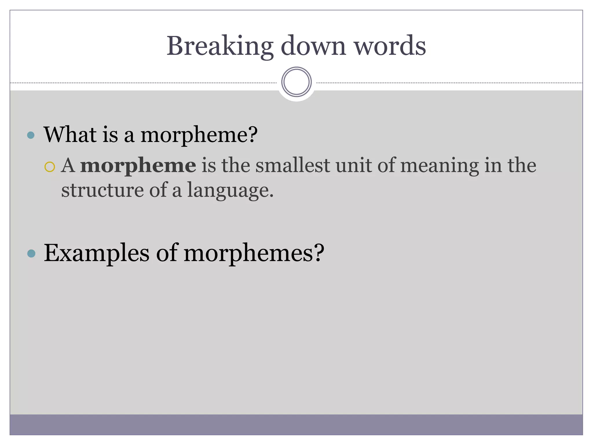 Breaking down words
 What is a morpheme?
 A morpheme is the smallest unit of meaning in the
structure of a language.
 Examples of morphemes?
 