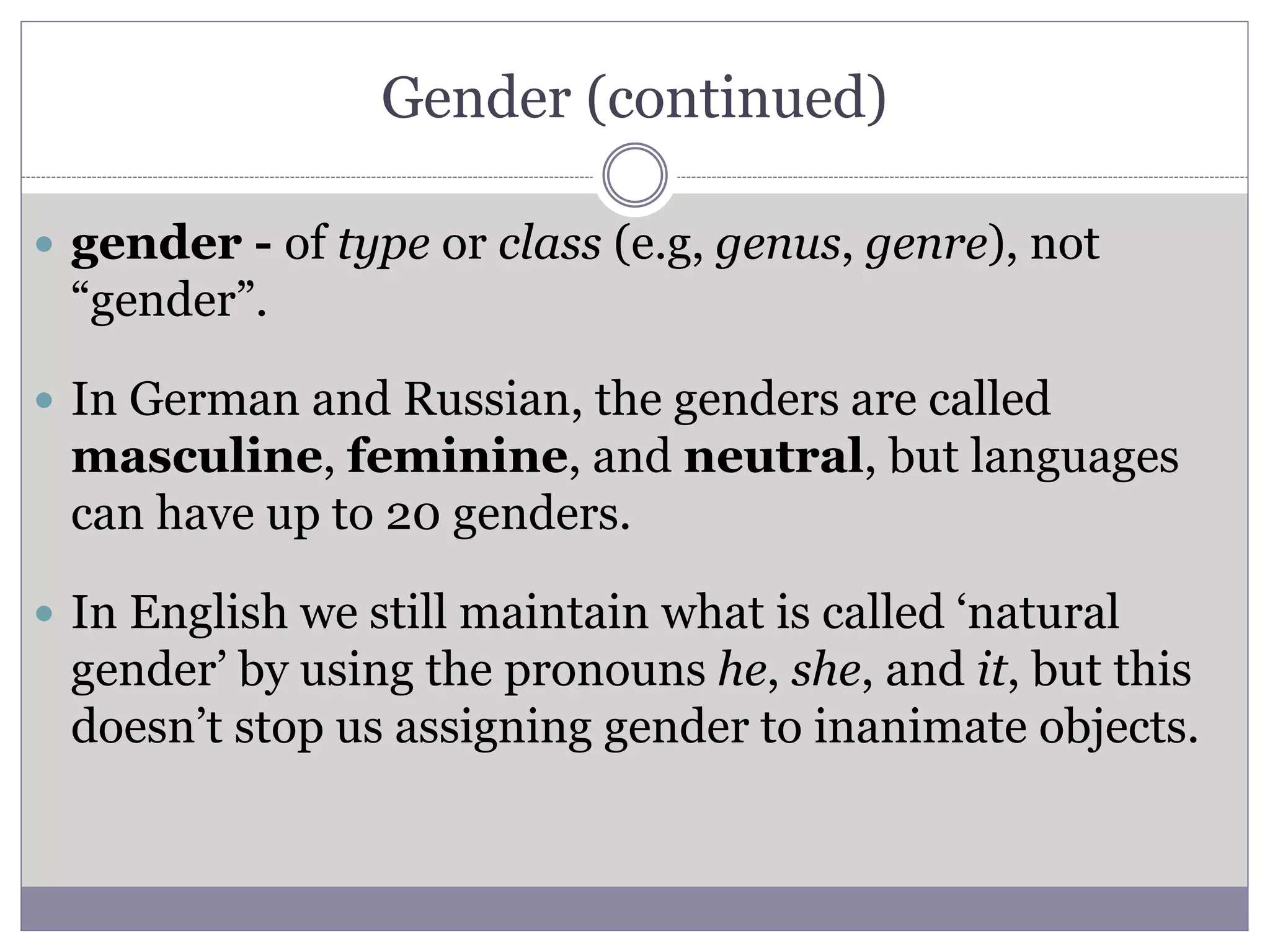 Gender (continued)
 gender - of type or class (e.g, genus, genre), not
“gender”.
 In German and Russian, the genders are called
masculine, feminine, and neutral, but languages
can have up to 20 genders.
 In English we still maintain what is called ‘natural
gender’ by using the pronouns he, she, and it, but this
doesn’t stop us assigning gender to inanimate objects.
 