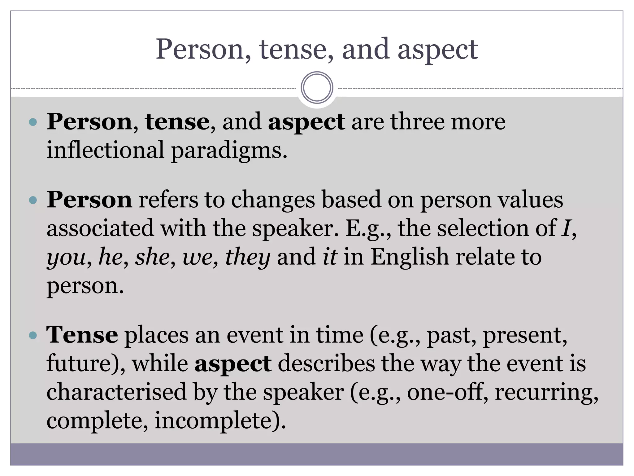 Person, tense, and aspect
 Person, tense, and aspect are three more
inflectional paradigms.
 Person refers to changes based on person values
associated with the speaker. E.g., the selection of I,
you, he, she, we, they and it in English relate to
person.
 Tense places an event in time (e.g., past, present,
future), while aspect describes the way the event is
characterised by the speaker (e.g., one-off, recurring,
complete, incomplete).
 