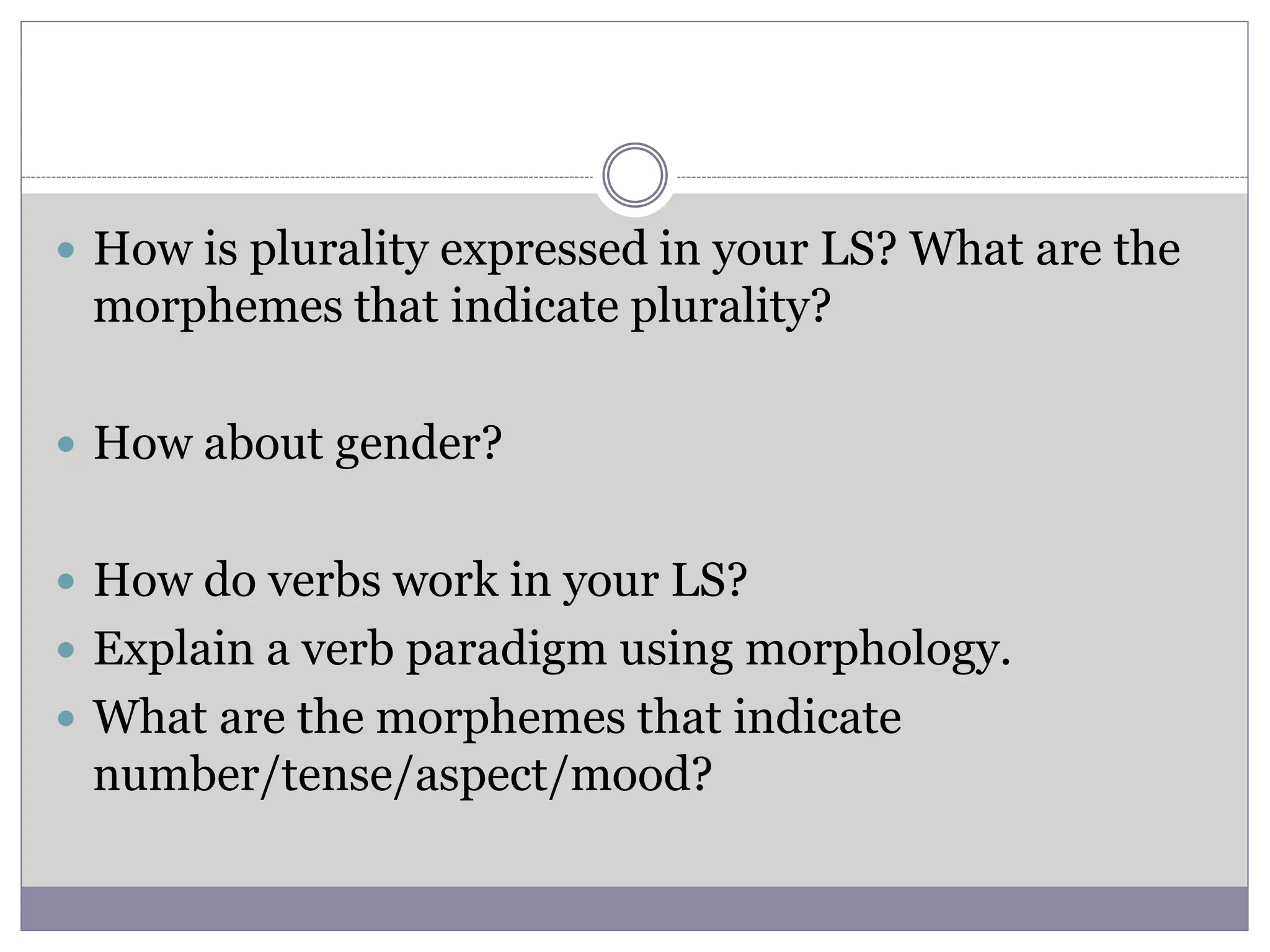  How is plurality expressed in your LS? What are the
morphemes that indicate plurality?
 How about gender?
 How do verbs work in your LS?
 Explain a verb paradigm using morphology.
 What are the morphemes that indicate
number/tense/aspect/mood?
 