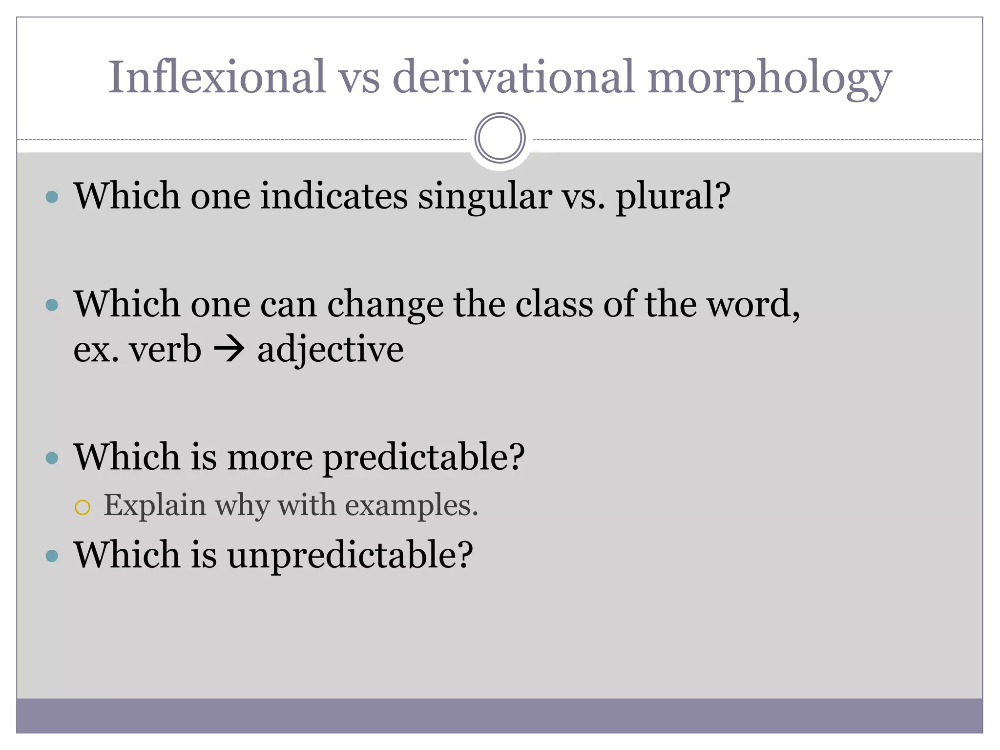 Inflexional vs derivational morphology
 Which one indicates singular vs. plural?
 Which one can change the class of the word,
ex. verb  adjective
 Which is more predictable?
 Explain why with examples.
 Which is unpredictable?
 