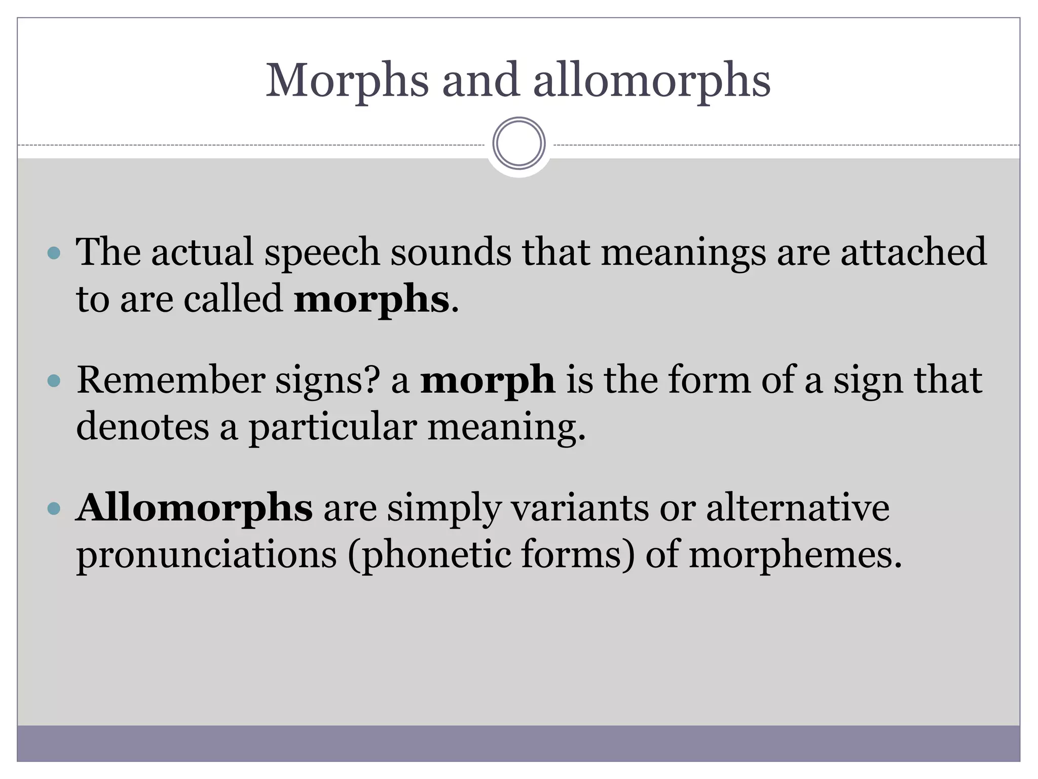 Morphs and allomorphs
 The actual speech sounds that meanings are attached
to are called morphs.
 Remember signs? a morph is the form of a sign that
denotes a particular meaning.
 Allomorphs are simply variants or alternative
pronunciations (phonetic forms) of morphemes.
 