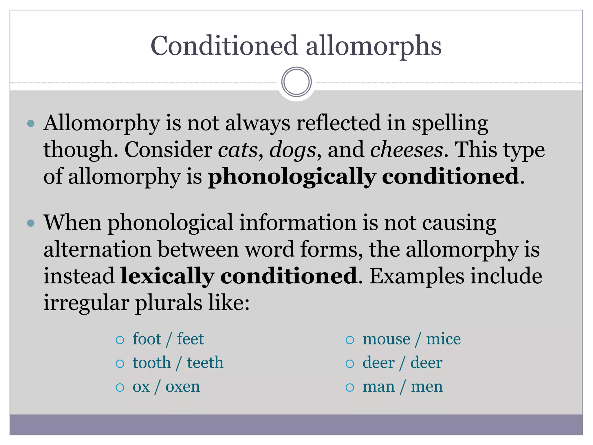 Conditioned allomorphs
 Allomorphy is not always reflected in spelling
though. Consider cats, dogs, and cheeses. This type
of allomorphy is phonologically conditioned.
 When phonological information is not causing
alternation between word forms, the allomorphy is
instead lexically conditioned. Examples include
irregular plurals like:
 foot / feet
 tooth / teeth
 ox / oxen
 mouse / mice
 deer / deer
 man / men
 