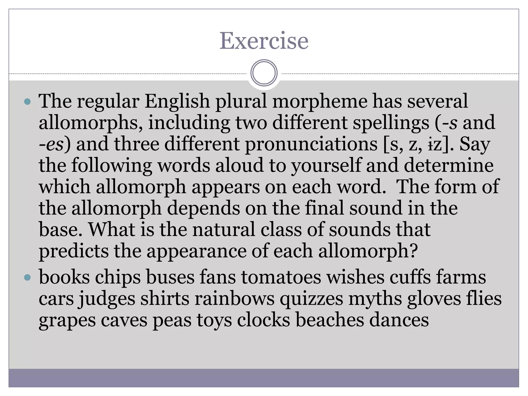 Exercise
 The regular English plural morpheme has several
allomorphs, including two different spellings (-s and
-es) and three different pronunciations [s, z, ɨz]. Say
the following words aloud to yourself and determine
which allomorph appears on each word. The form of
the allomorph depends on the final sound in the
base. What is the natural class of sounds that
predicts the appearance of each allomorph?
 books chips buses fans tomatoes wishes cuffs farms
cars judges shirts rainbows quizzes myths gloves flies
grapes caves peas toys clocks beaches dances
 