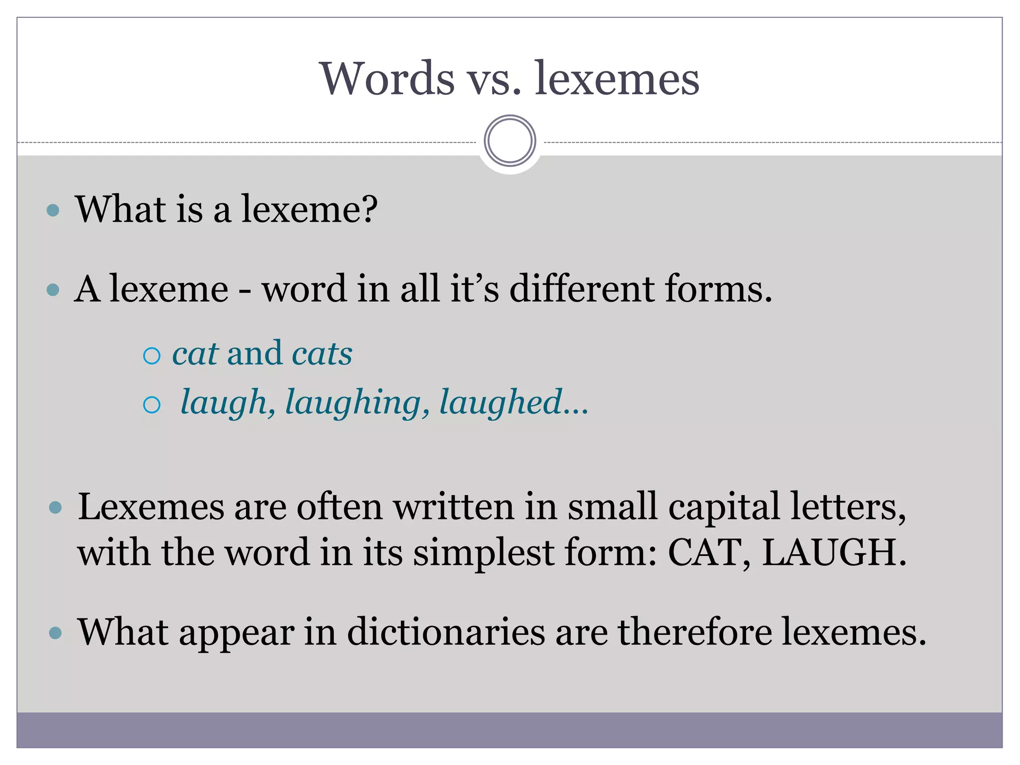 Words vs. lexemes
 What is a lexeme?
 A lexeme - word in all it’s different forms.
 cat and cats
 laugh, laughing, laughed…
 Lexemes are often written in small capital letters,
with the word in its simplest form: CAT, LAUGH.
 What appear in dictionaries are therefore lexemes.
 