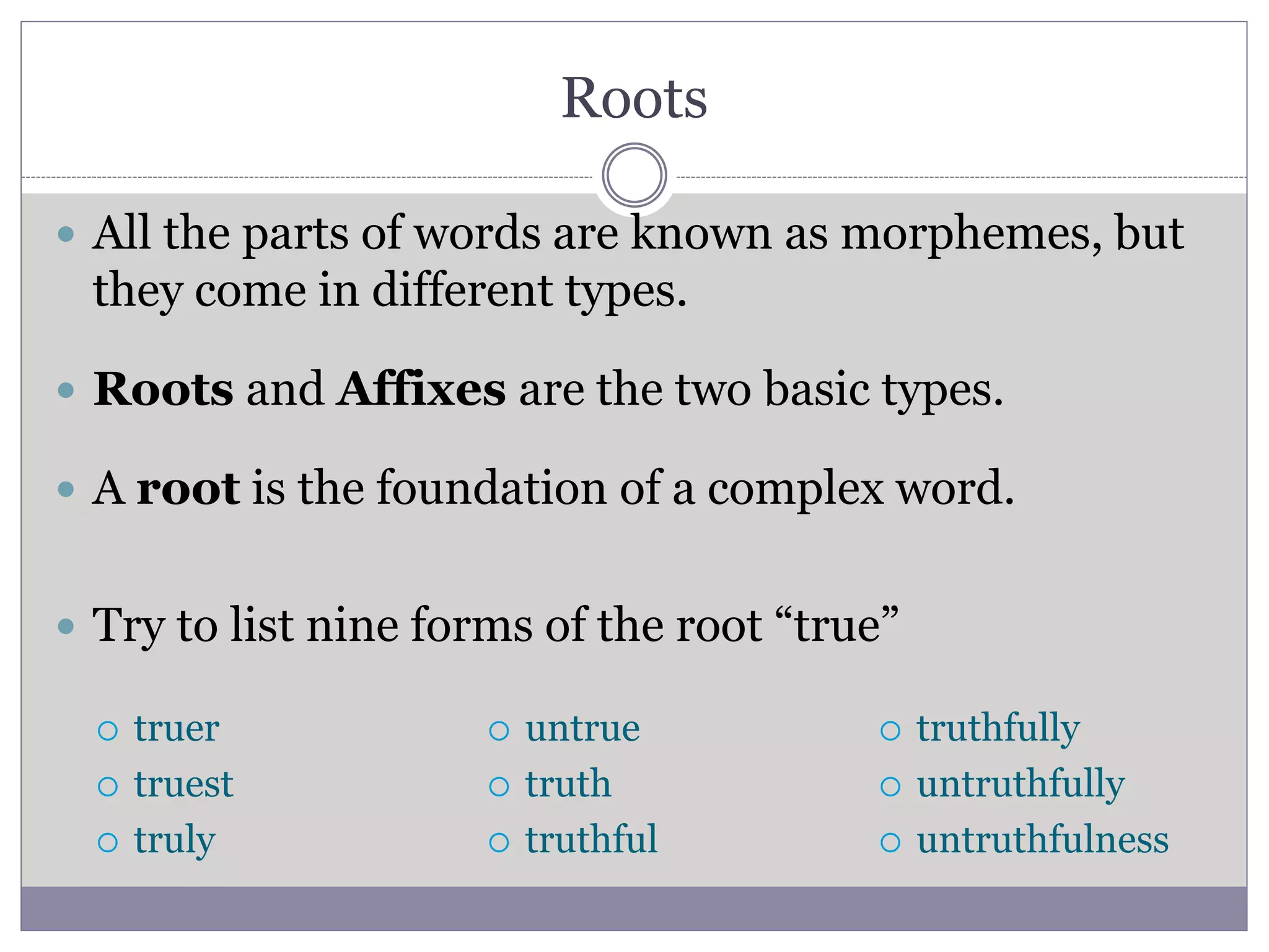 Roots
 All the parts of words are known as morphemes, but
they come in different types.
 Roots and Affixes are the two basic types.
 A root is the foundation of a complex word.
 Try to list nine forms of the root “true”
 truer
 truest
 truly
 untrue
 truth
 truthful
 truthfully
 untruthfully
 untruthfulness
 