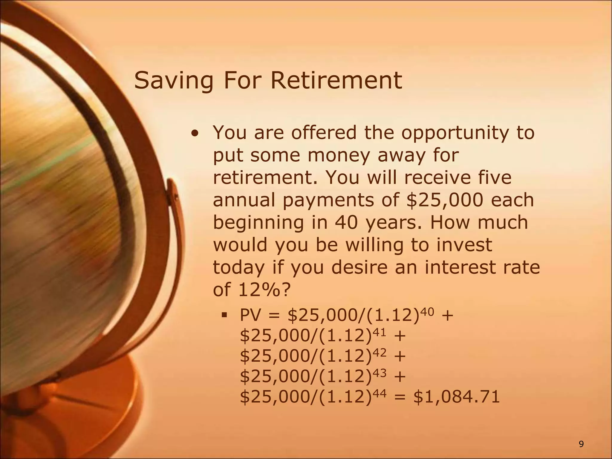 Saving For Retirement
• You are offered the opportunity to
put some money away for
retirement. You will receive five
annual payments of $25,000 each
beginning in 40 years. How much
would you be willing to invest
today if you desire an interest rate
of 12%?
 PV = $25,000/(1.12)40 +
$25,000/(1.12)41 +
$25,000/(1.12)42 +
$25,000/(1.12)43 +
$25,000/(1.12)44 = $1,084.71
9
 