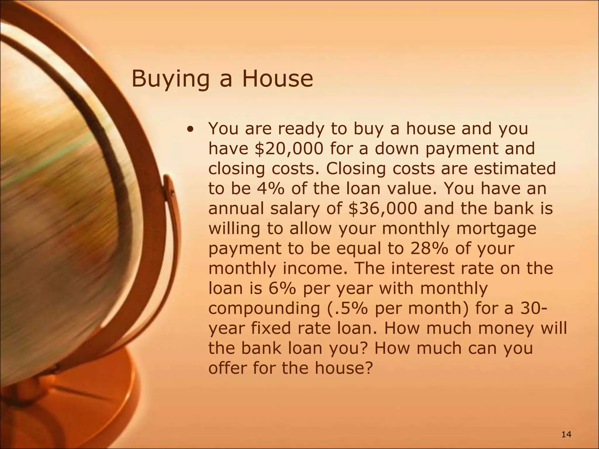 Buying a House
• You are ready to buy a house and you
have $20,000 for a down payment and
closing costs. Closing costs are estimated
to be 4% of the loan value. You have an
annual salary of $36,000 and the bank is
willing to allow your monthly mortgage
payment to be equal to 28% of your
monthly income. The interest rate on the
loan is 6% per year with monthly
compounding (.5% per month) for a 30-
year fixed rate loan. How much money will
the bank loan you? How much can you
offer for the house?
14
 