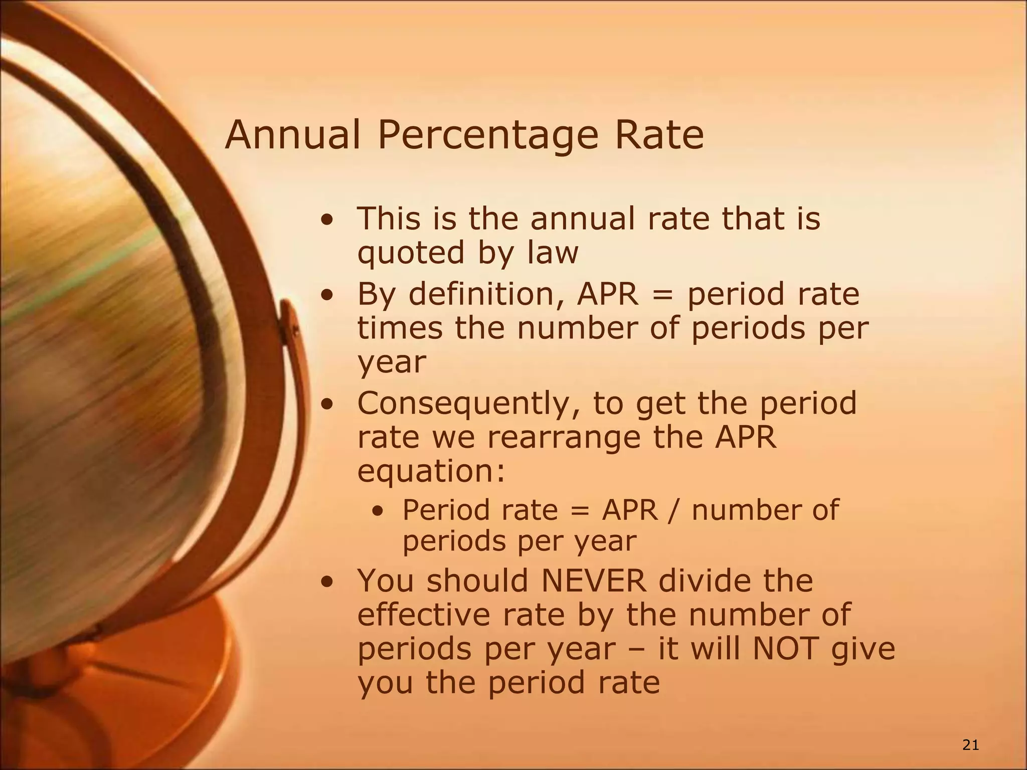 Annual Percentage Rate
• This is the annual rate that is
quoted by law
• By definition, APR = period rate
times the number of periods per
year
• Consequently, to get the period
rate we rearrange the APR
equation:
• Period rate = APR / number of
periods per year
• You should NEVER divide the
effective rate by the number of
periods per year – it will NOT give
you the period rate
21
 