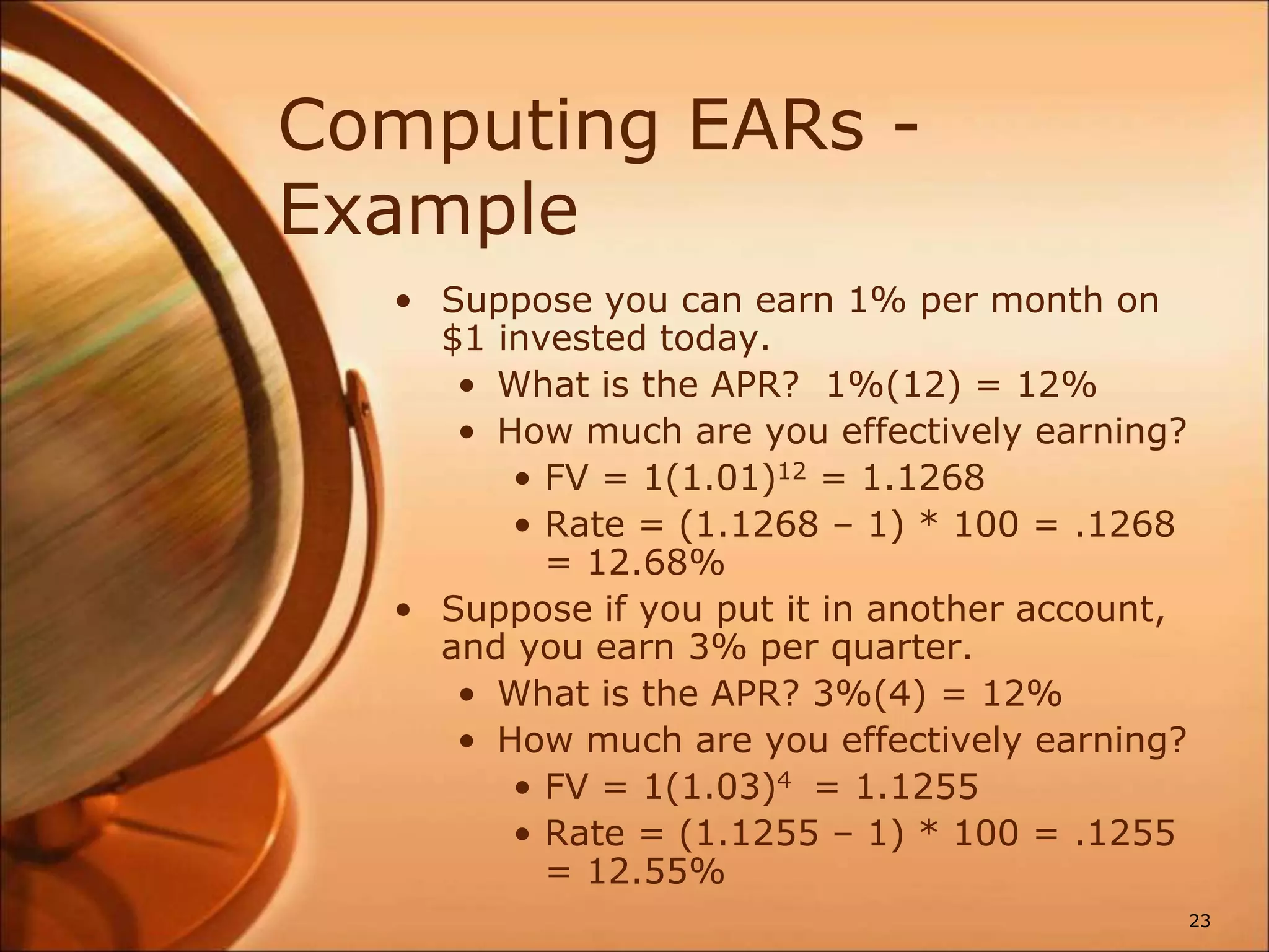 Computing EARs -
Example
• Suppose you can earn 1% per month on
$1 invested today.
• What is the APR? 1%(12) = 12%
• How much are you effectively earning?
• FV = 1(1.01)12 = 1.1268
• Rate = (1.1268 – 1) * 100 = .1268
= 12.68%
• Suppose if you put it in another account,
and you earn 3% per quarter.
• What is the APR? 3%(4) = 12%
• How much are you effectively earning?
• FV = 1(1.03)4 = 1.1255
• Rate = (1.1255 – 1) * 100 = .1255
= 12.55%
23
 
