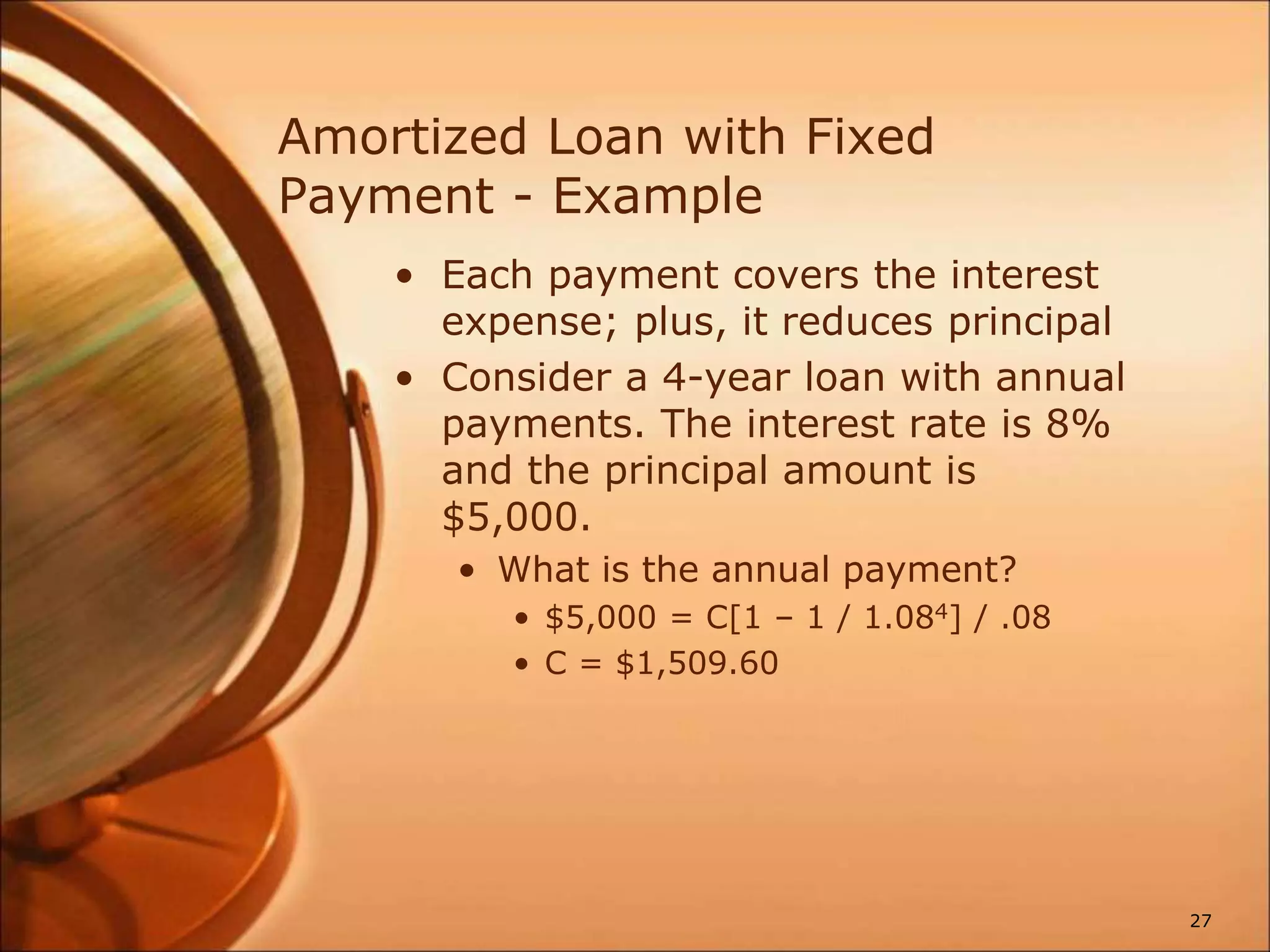 Amortized Loan with Fixed
Payment - Example
• Each payment covers the interest
expense; plus, it reduces principal
• Consider a 4-year loan with annual
payments. The interest rate is 8%
and the principal amount is
$5,000.
• What is the annual payment?
• $5,000 = C[1 – 1 / 1.084] / .08
• C = $1,509.60
27
 